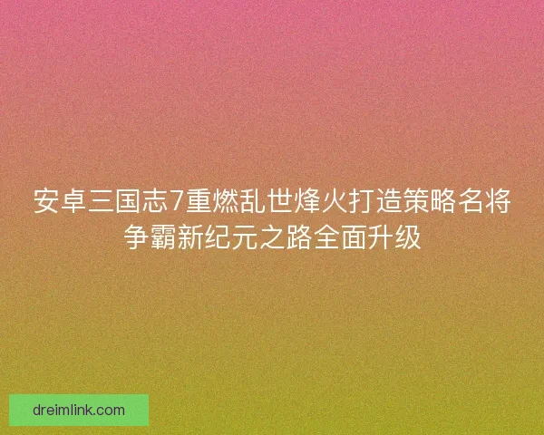 安卓三国志7重燃乱世烽火打造策略名将争霸新纪元之路全面升级