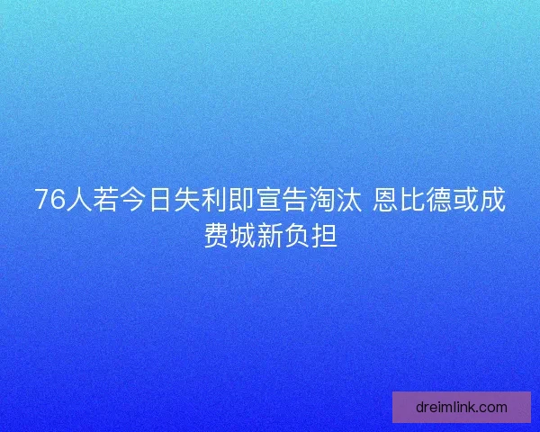 76人若今日失利即宣告淘汰 恩比德或成费城新负担