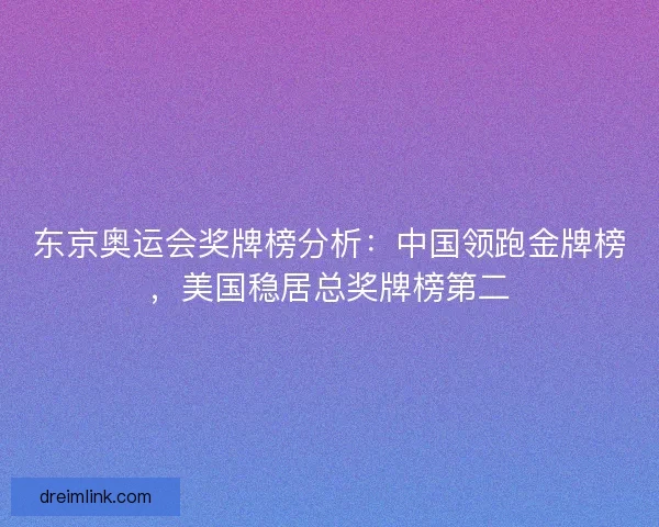 东京奥运会奖牌榜分析：中国领跑金牌榜，美国稳居总奖牌榜第二