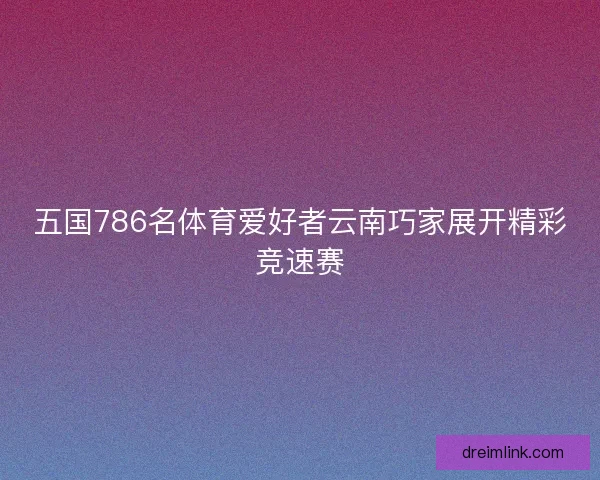 五国786名体育爱好者云南巧家展开精彩竞速赛