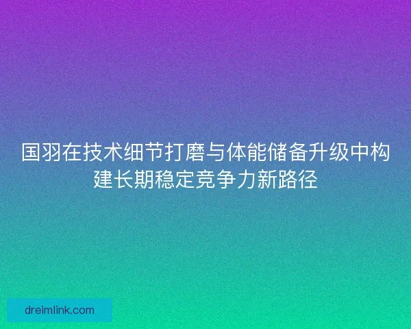 国羽在技术细节打磨与体能储备升级中构建长期稳定竞争力新路径