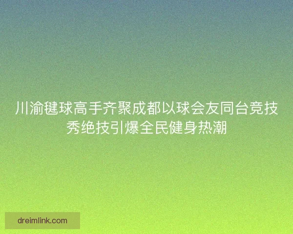 川渝毽球高手齐聚成都以球会友同台竞技秀绝技引爆全民健身热潮