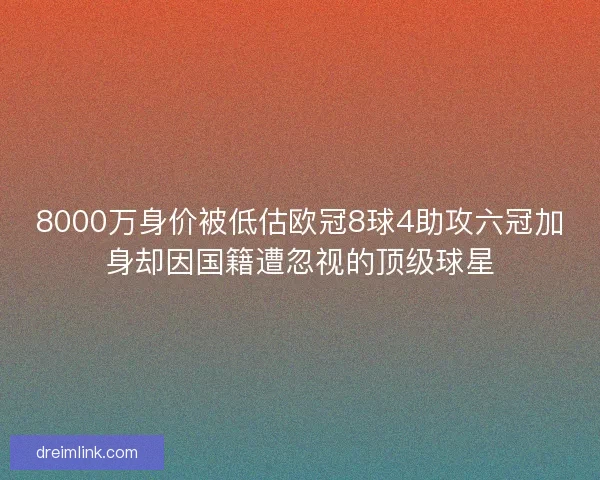 8000万身价被低估欧冠8球4助攻六冠加身却因国籍遭忽视的顶级球星