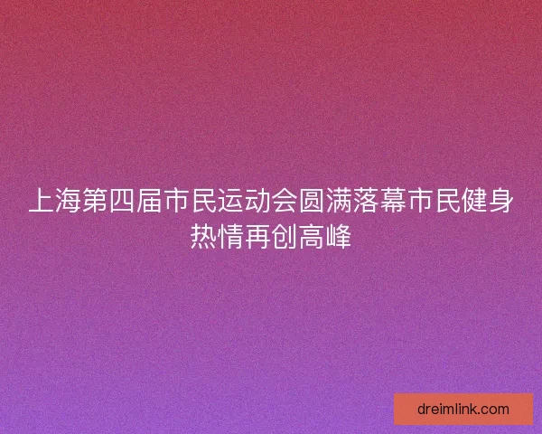 上海第四届市民运动会圆满落幕市民健身热情再创高峰