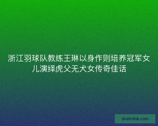 浙江羽球队教练王琳以身作则培养冠军女儿演绎虎父无犬女传奇佳话