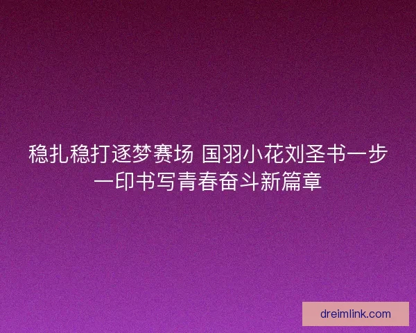 稳扎稳打逐梦赛场 国羽小花刘圣书一步一印书写青春奋斗新篇章
