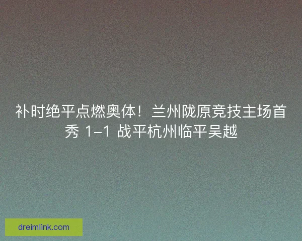 补时绝平点燃奥体！兰州陇原竞技主场首秀 1-1 战平杭州临平吴越