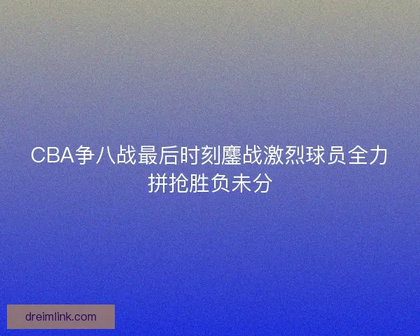 CBA争八战最后时刻鏖战激烈球员全力拼抢胜负未分