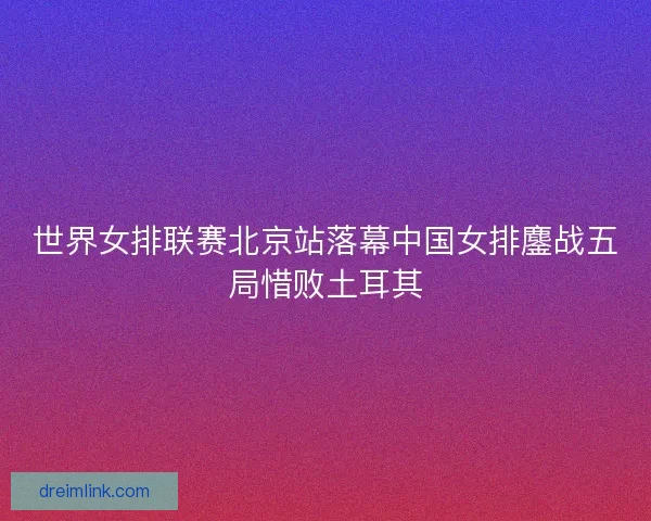 世界女排联赛北京站落幕中国女排鏖战五局惜败土耳其