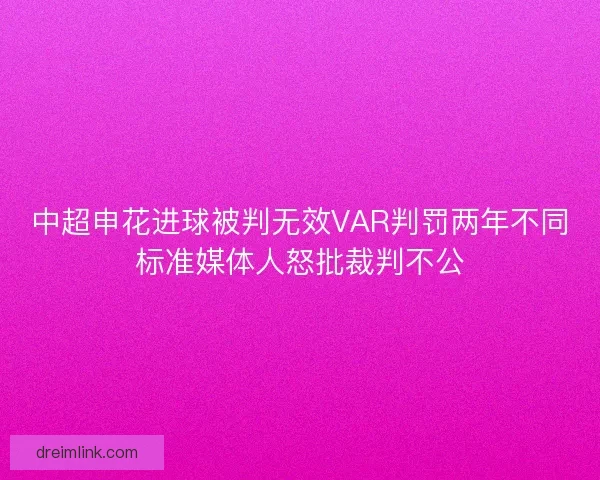中超申花进球被判无效VAR判罚两年不同标准媒体人怒批裁判不公