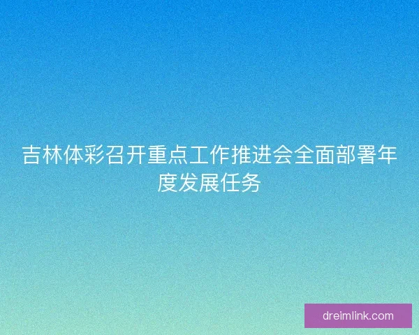 吉林体彩召开重点工作推进会全面部署年度发展任务