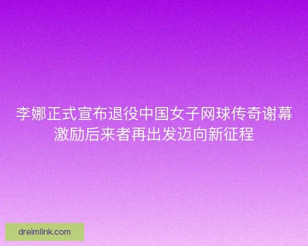 李娜正式宣布退役中国女子网球传奇谢幕激励后来者再出发迈向新征程