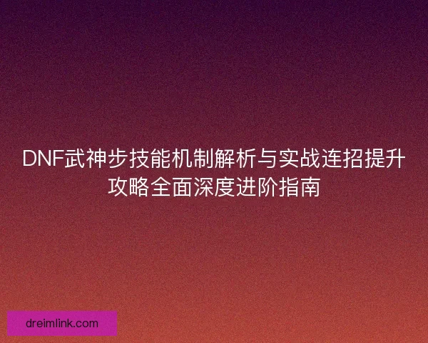 DNF武神步技能机制解析与实战连招提升攻略全面深度进阶指南