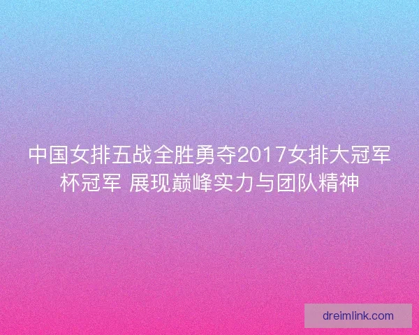 中国女排五战全胜勇夺2017女排大冠军杯冠军 展现巅峰实力与团队精神 中国女排五战全胜勇夺2017女排大冠军杯冠军 展现巅峰实力与团队精神