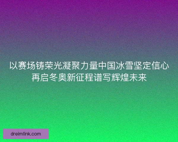 以赛场铸荣光凝聚力量中国冰雪坚定信心再启冬奥新征程谱写辉煌未来 以赛场铸荣光凝聚力量中国冰雪坚定信心再启冬奥新征程谱写辉煌未来