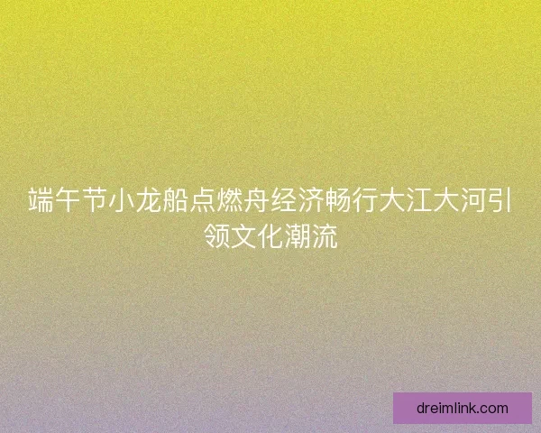 端午节小龙船点燃舟经济畅行大江大河引领文化潮流