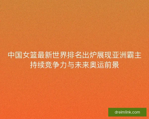 中国女篮最新世界排名出炉展现亚洲霸主持续竞争力与未来奥运前景