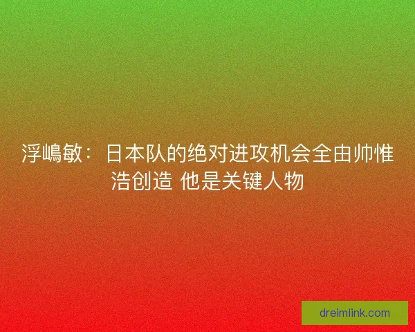 浮嶋敏：日本队的绝对进攻机会全由帅惟浩创造 他是关键人物