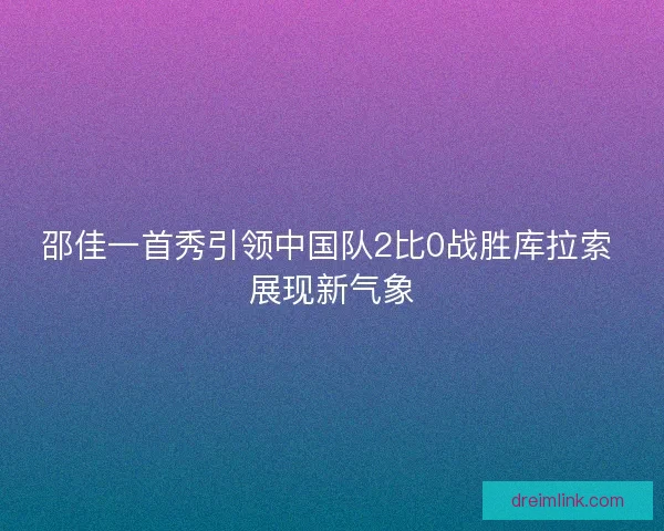 邵佳一首秀引领中国队2比0战胜库拉索 展现新气象