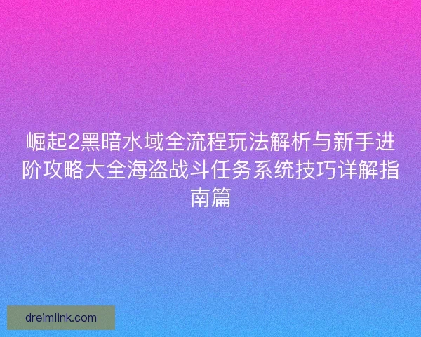 崛起2黑暗水域全流程玩法解析与新手进阶攻略大全海盗战斗任务系统技巧详解指南篇