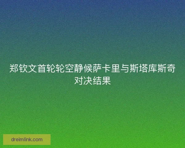 郑钦文首轮轮空静候萨卡里与斯塔库斯奇对决结果
