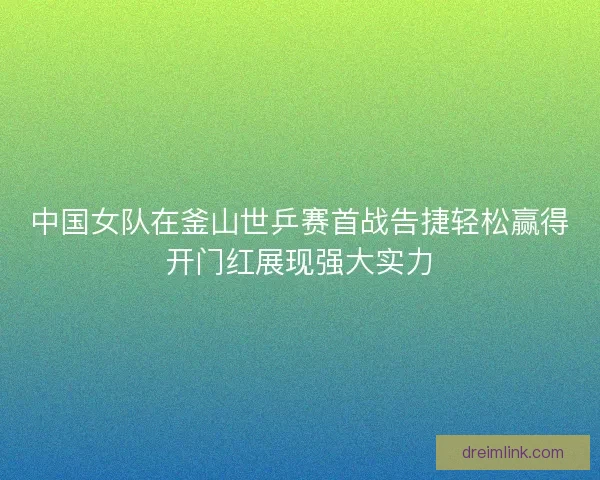 中国女队在釜山世乒赛首战告捷轻松赢得开门红展现强大实力