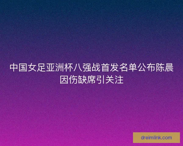 中国女足亚洲杯八强战首发名单公布陈晨因伤缺席引关注