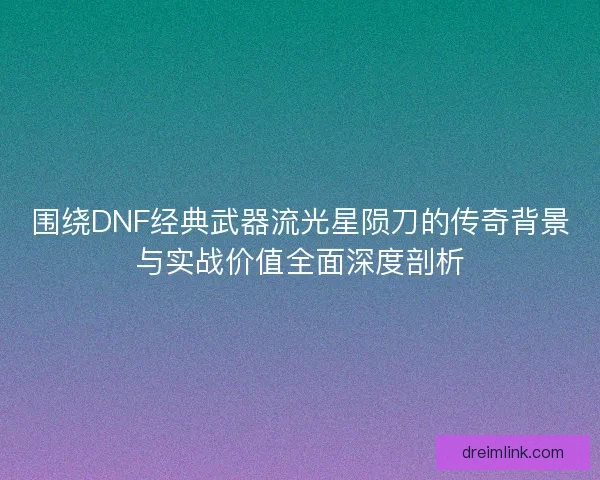 围绕DNF经典武器流光星陨刀的传奇背景与实战价值全面深度剖析